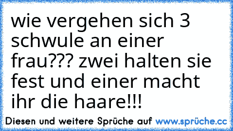 wie vergehen sich 3 schwule an einer frau??? zwei halten sie fest und einer macht ihr die haare!!!