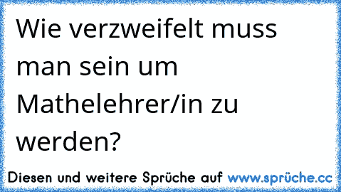 Wie verzweifelt muss man sein um Mathelehrer/in zu werden?