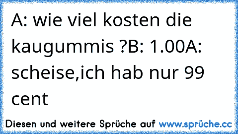 A: wie viel kosten die kaugummis ?
B: 1.00
A: scheise,ich hab nur 99 cent