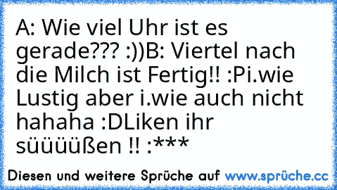 A: Wie viel Uhr ist es gerade??? :))
B: Viertel nach die Milch ist Fertig!! :P
i.wie Lustig aber i.wie auch nicht hahaha :D
Liken ihr süüüüßen !! :*** ♥