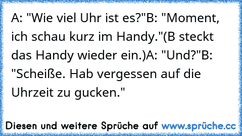 A: "Wie viel Uhr ist es?"
B: "Moment, ich schau kurz im Handy."
(B steckt das Handy wieder ein.)
A: "Und?"
B: "Scheiße. Hab vergessen auf die Uhrzeit zu gucken."