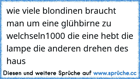 wie viele blondinen braucht man um eine glühbirne zu welchseln
1000 die eine hebt die lampe die anderen drehen des haus