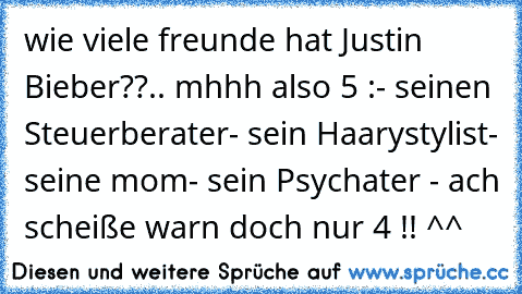 wie viele freunde hat Justin Bieber??
.. mhhh also 5 :
- seinen Steuerberater
- sein Haarystylist
- seine mom
- sein Psychater 
- ach scheiße warn doch nur 4 !! ^^