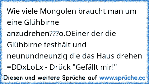 Wie viele Mongolen braucht man um eine Glühbirne anzudrehen???
o.O
Einer der die Glühbirne festhält und neunundneunzig die das Haus drehen =DD
xLoLx - Drück "Gefällt mir!"