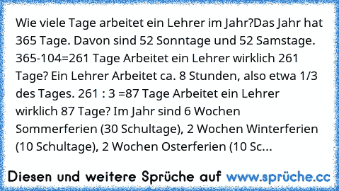 Wie viele Tage arbeitet ein Lehrer im Jahr?
Das Jahr hat 365 Tage. Davon sind 52 Sonntage und 52 Samstage. 
365-104=261 Tage 
Arbeitet ein Lehrer wirklich 261 Tage? 
Ein Lehrer Arbeitet ca. 8 Stunden, also etwa 1/3 des Tages. 
261 : 3 =87 Tage 
Arbeitet ein Lehrer wirklich 87 Tage? 
Im Jahr sind 6 Wochen Sommerferien (30 Schultage), 2 Wochen Winterferien (10 Schultage), 2 Wochen Osterferien (10...