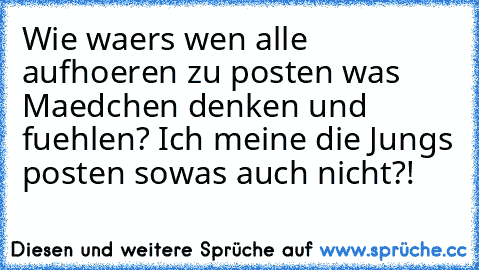 Wie waers wen alle aufhoeren zu posten was Maedchen denken und fuehlen? Ich meine die Jungs posten sowas auch nicht?!