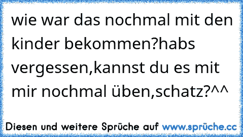 wie war das nochmal mit den kinder bekommen?habs vergessen,kannst du es mit mir nochmal üben,schatz?^^