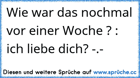 Wie war das nochmal vor einer Woche ? : ich liebe dich? -.-