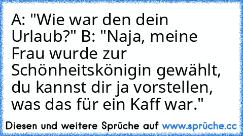 A: "Wie war den dein Urlaub?" 
B: "Naja, meine Frau wurde zur Schönheitskönigin gewählt, du kannst dir ja vorstellen, was das für ein Kaff war."