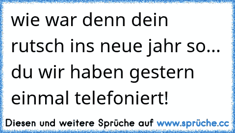 wie war denn dein rutsch ins neue jahr so... du wir haben gestern einmal telefoniert!