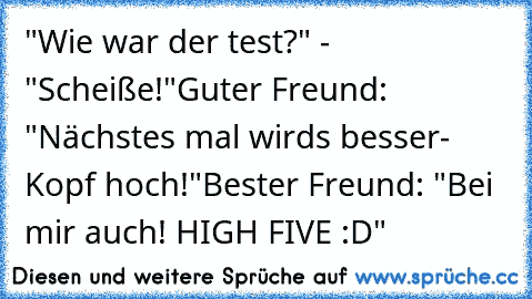 "Wie war der test?" - "Scheiße!"
Guter Freund: "Nächstes mal wirds besser- Kopf hoch!"
Bester Freund: "Bei mir auch! HIGH FIVE :D"