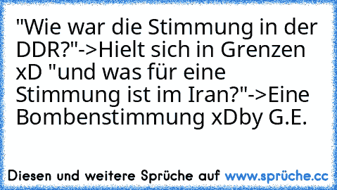 "Wie war die Stimmung in der DDR?"
->Hielt sich in Grenzen xD 
"und was für eine Stimmung ist im Iran?"
->Eine Bombenstimmung xD
by G.E.