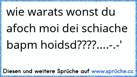 wie warats wonst du afoch moi dei schiache bapm hoidsd????....-.-'