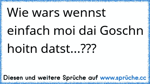 Wie wars wennst einfach moi dai Goschn hoitn datst...???