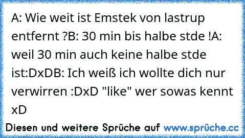 A: Wie weit ist Emstek von lastrup entfernt ?
B: 30 min bis halbe stde !
A: weil 30 min auch keine halbe stde ist:DxD
B: Ich weiß ich wollte dich nur verwirren :DxD 
"like" wer sowas kennt xD