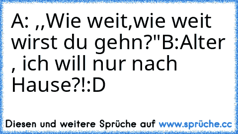 A: ,,Wie weit,wie weit wirst du gehn?"
B:Alter , ich will nur nach Hause?!
:D