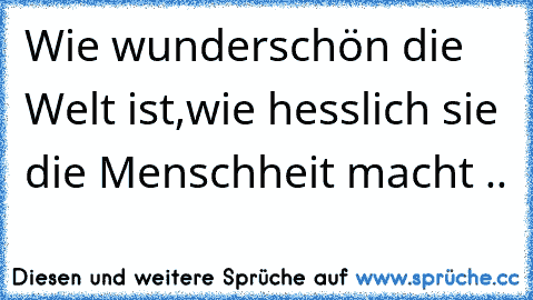 Wie wunderschön die Welt ist,wie hesslich sie die Menschheit macht ..