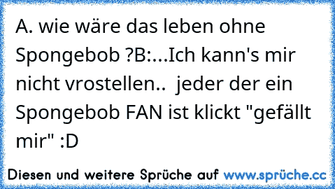 A. wie wäre das leben ohne Spongebob ?
B:...Ich kann's mir nicht vrostellen.. 
 jeder der ein Spongebob FAN ist klickt "gefällt mir" :D