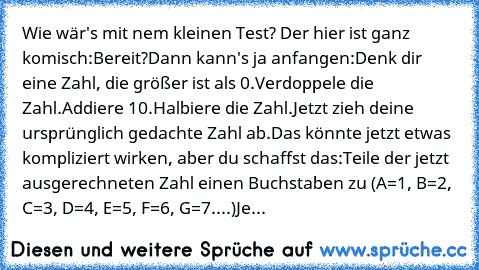 Wie wär's mit nem kleinen Test? Der hier ist ganz komisch:
Bereit?
Dann kann's ja anfangen:
Denk dir eine Zahl, die größer ist als 0.
Verdoppele die Zahl.
Addiere 10.
Halbiere die Zahl.
Jetzt zieh deine ursprünglich gedachte Zahl ab.
Das könnte jetzt etwas kompliziert wirken, aber du schaffst das:
Teile der jetzt ausgerechneten Zahl einen Buchstaben zu (A=1, B=2, C=3, D=4, E=5, F=6, G=7....)
Je...