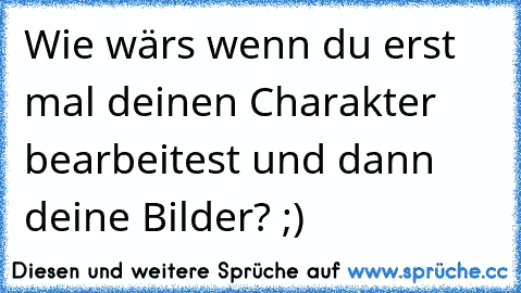 Wie wärs wenn du erst mal deinen Charakter bearbeitest und dann deine Bilder? ;)