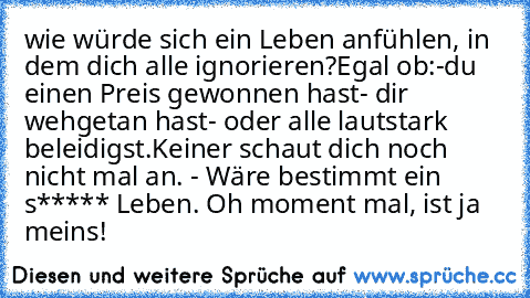 wie würde sich ein Leben anfühlen, in dem dich alle ignorieren?Egal ob:
-du einen Preis gewonnen hast
- dir wehgetan hast
- oder alle lautstark beleidigst.
Keiner schaut dich noch nicht mal an. - Wäre bestimmt ein s***** Leben. Oh moment mal, ist ja meins!