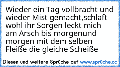 Wieder ein Tag vollbracht und wieder Mist gemacht,
schlaft wohl ihr Sorgen leckt mich am Arsch bis morgen
und morgen mit dem selben Fleiße die gleiche Scheiße