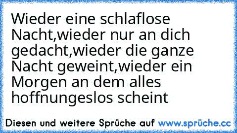 Wieder eine schlaflose Nacht,
wieder nur an dich gedacht,
wieder die ganze Nacht geweint,
wieder ein Morgen an dem alles hoffnungeslos scheint