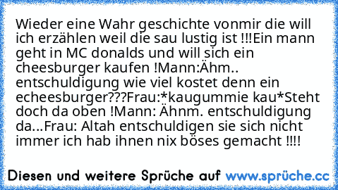 Wieder eine Wahr geschichte vonmir die will ich erzählen weil die sau lustig ist !!!
Ein mann geht in MC donalds und will sich ein cheesburger kaufen !
Mann:Ähm.. entschuldigung wie viel kostet denn ein echeesburger???
Frau:*kaugummie kau*Steht doch da oben !
Mann: Ähnm. entschuldigung da...
Frau: Altah entschuldigen sie sich nicht immer ich hab ihnen nix böses gemacht !!!!