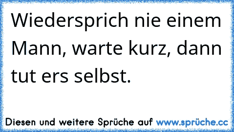 Wiedersprich nie einem Mann, warte kurz, dann tut ers selbst.