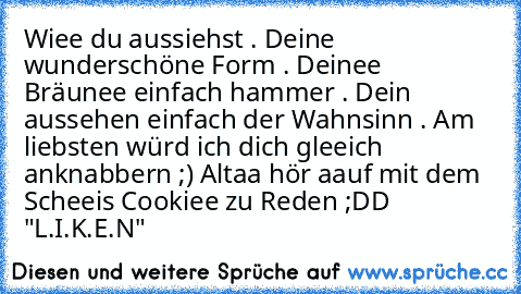 Wiee du aussiehst . Deine wunderschöne Form . Deinee  Bräunee einfach hammer . Dein aussehen einfach der Wahnsinn . Am liebsten würd ich dich gleeich anknabbern ;) ♥
Altaa hör aauf mit dem Scheeis Cookiee zu Reden ;DD 
"L.I.K.E.N"