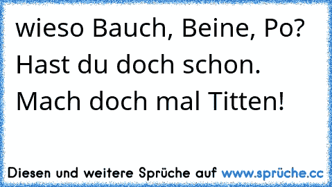 wieso Bauch, Beine, Po? Hast du doch schon. Mach doch mal Titten!