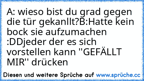 A: wieso bist du grad gegen die tür gekanllt?
B:Hatte kein bock sie aufzumachen :DD
jeder der es sich vorstellen kann ''GEFÄLLT MIR'' drücken