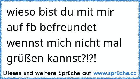 wieso bist du mit mir auf fb befreundet wennst mich nicht mal grüßen kannst?!?!