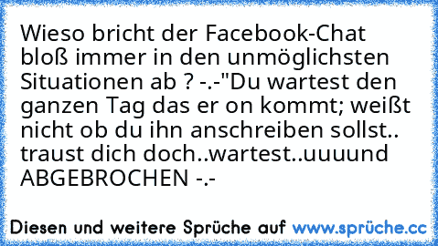 Wieso bricht der Facebook-Chat bloß immer in den unmöglichsten Situationen ab ? -.-"
Du wartest den ganzen Tag das er on kommt; weißt nicht ob du ihn anschreiben sollst.. traust dich doch..wartest..uuuund ABGEBROCHEN -.-