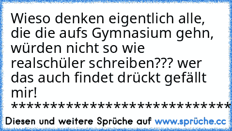 Wieso denken eigentlich alle, die die aufs Gymnasium gehn, würden nicht so wie realschüler schreiben??? wer das auch findet drückt gefällt mir! 
*******************************************