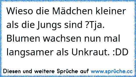 Wieso die Mädchen kleiner als die Jungs sind ?
Tja. Blumen wachsen nun mal langsamer als Unkraut. :DD