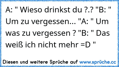 A: " Wieso drinkst du ?.? "
B: " Um zu vergessen... "
A: " Um was zu vergessen ? "
B: " Das weiß ich nicht mehr =D "