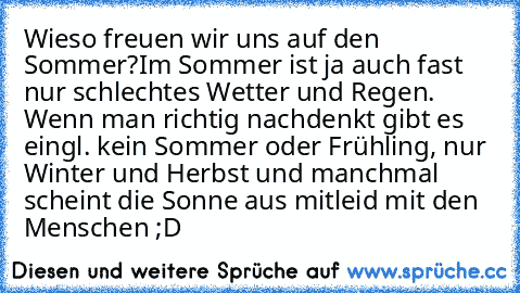 Wieso freuen wir uns auf den Sommer?
Im Sommer ist ja auch fast nur schlechtes Wetter und Regen. Wenn man richtig nachdenkt gibt es eingl. kein Sommer oder Frühling, nur Winter und Herbst und manchmal scheint die Sonne aus mitleid mit den Menschen ;D