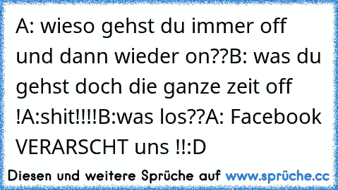 A: wieso gehst du immer off und dann wieder on??
B: was du gehst doch die ganze zeit off !
A:shit!!!!
B:was los??
A: Facebook VERARSCHT uns !!:D