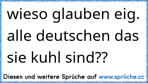 wieso glauben eig. alle deutschen das sie kuhl sind??