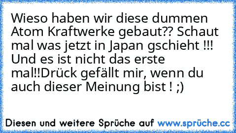 Wieso haben wir diese dummen Atom Kraftwerke gebaut?? Schaut mal was jetzt in Japan gschieht !!! Und es ist nicht das erste mal!!
Drück gefällt mir, wenn du auch dieser Meinung bist ! ;)