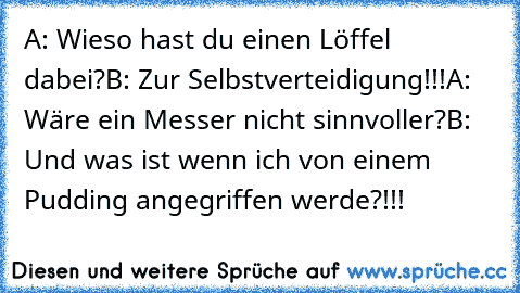 A: Wieso hast du einen Löffel dabei?
B: Zur Selbstverteidigung!!!
A: Wäre ein Messer nicht sinnvoller?
B: Und was ist wenn ich von einem Pudding angegriffen werde?!!!