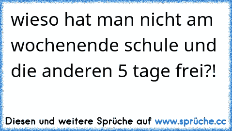 wieso hat man nicht am wochenende schule und die anderen 5 tage frei?!