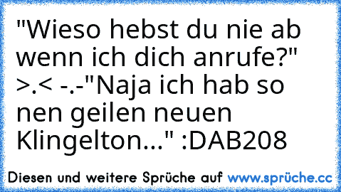 "Wieso hebst du nie ab wenn ich dich anrufe?" >.< -.-
"Naja ich hab so nen geilen neuen Klingelton..." :D
AB208