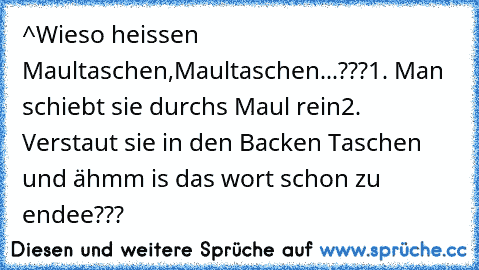 ^Wieso heissen Maultaschen,Maultaschen...???
1. Man schiebt sie durchs Maul rein
2. Verstaut sie in den Backen Taschen 
und ähmm is das wort schon zu endee???