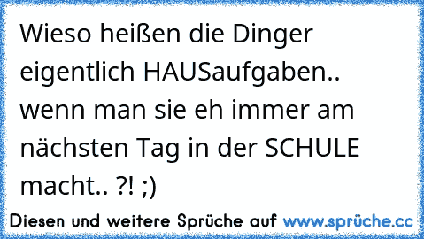 Wieso heißen die Dinger eigentlich HAUSaufgaben.. wenn man sie eh immer am nächsten Tag in der SCHULE macht.. ?! ;)