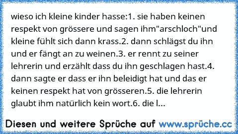 wieso ich kleine kinder hasse:
1. sie haben keinen respekt von grössere und sagen ihm"arschloch"und kleine fühlt sich dann krass.
2. dann schlägst du ihn und er fängt an zu weinen.
3. er rennt zu seiner lehrerin und erzählt dass du ihn geschlagen hast.
4. dann sagte er dass er ihn beleidigt hat und das er keinen respekt hat von grösseren.
5. die lehrerin glaubt ihm natürlich kein wort.
6. die l...