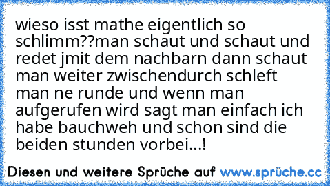 wieso isst mathe eigentlich so schlimm??
man schaut und schaut und redet jmit dem nachbarn dann schaut man weiter zwischendurch schleft man ne runde und wenn man aufgerufen wird sagt man einfach ich habe bauchweh und schon sind die beiden stunden vorbei...!