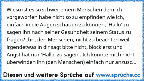 Wieso ist es so schwer einem Menschen dem ich vorgeworfen habe nicht so zu empfinden wie ich, einfach in die Augen schauen zu können, 'Hallo' zu sagen ihn nach seiner Gesundheit seinem Status zu fragen? Ihn, den Menschen, nicht zu beachten weil irgendetwas in dir sagt bitte nicht, blockierst und Angst hat nur 'Hallo' zu sagen . Ich konnte mich nicht überwinden ihn (den Menschen) einfach nur anz...