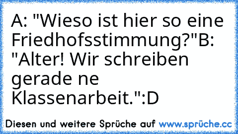 A: "Wieso ist hier so eine Friedhofsstimmung?"
B: "Alter! Wir schreiben gerade ne Klassenarbeit."
:D